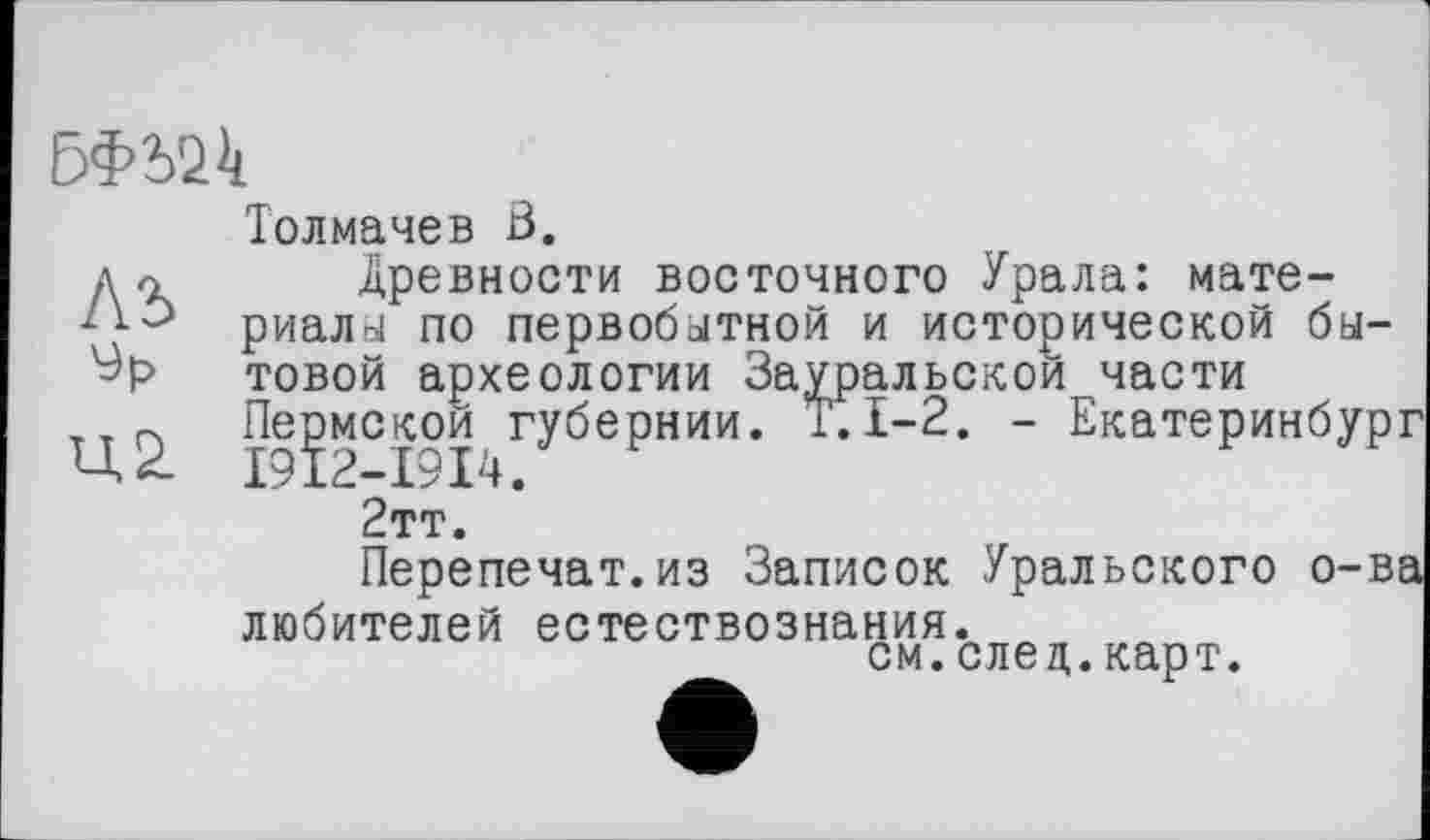 ﻿
Толмачев Ö.
Древности восточного Урала: материалы по первобытной и исторической бытовой археологии Зауральской части Пермской губернии. T. 1-2. - Екатеринбур 2тт.
Перелечат.из Записок Уральского о-в любителей естествознания.
см.след.карт.